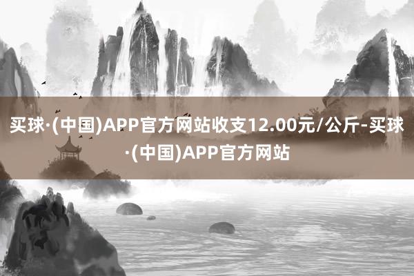 买球·(中国)APP官方网站收支12.00元/公斤-买球·(中国)APP官方网站