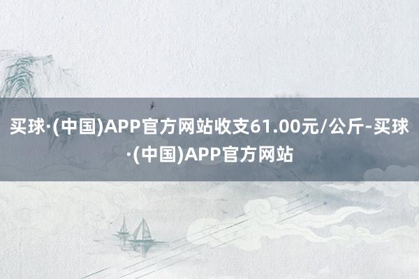 买球·(中国)APP官方网站收支61.00元/公斤-买球·(中国)APP官方网站