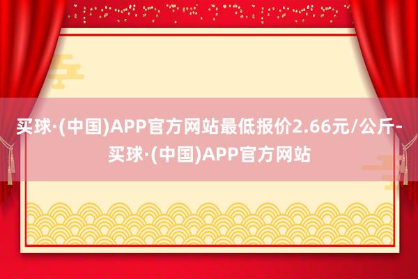 买球·(中国)APP官方网站最低报价2.66元/公斤-买球·(中国)APP官方网站