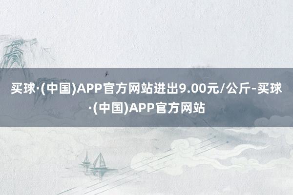 买球·(中国)APP官方网站进出9.00元/公斤-买球·(中国)APP官方网站