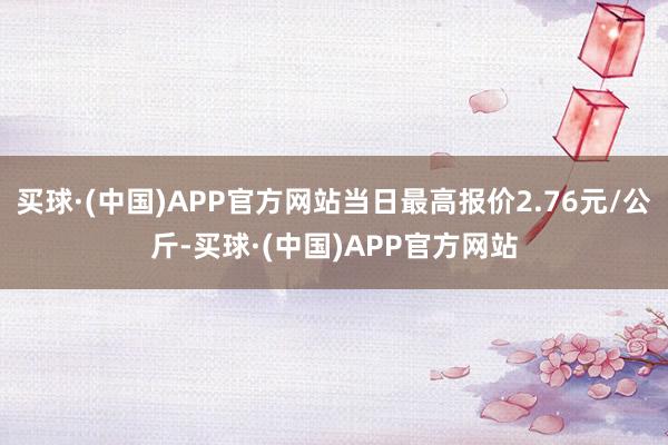 买球·(中国)APP官方网站当日最高报价2.76元/公斤-买球·(中国)APP官方网站