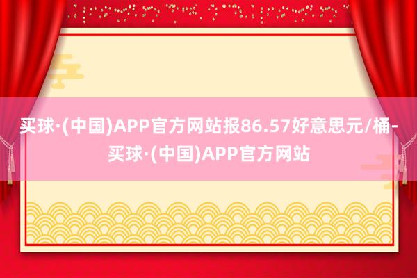 买球·(中国)APP官方网站报86.57好意思元/桶-买球·(中国)APP官方网站