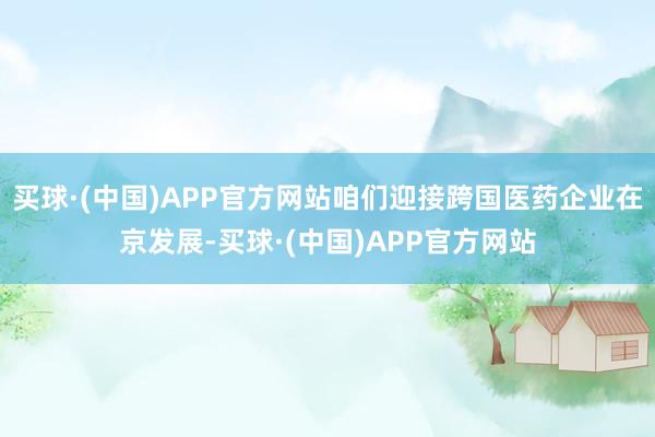 买球·(中国)APP官方网站咱们迎接跨国医药企业在京发展-买球·(中国)APP官方网站