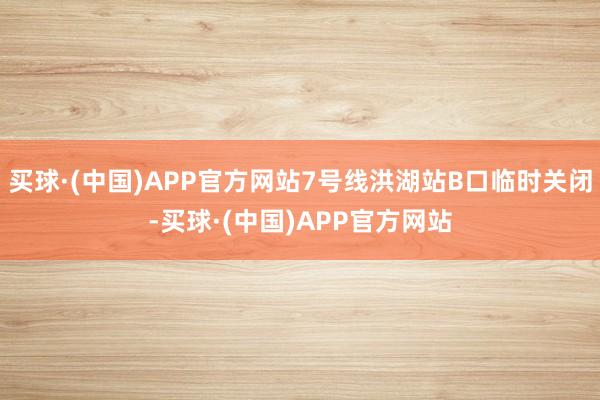 买球·(中国)APP官方网站7号线洪湖站B口临时关闭-买球·(中国)APP官方网站