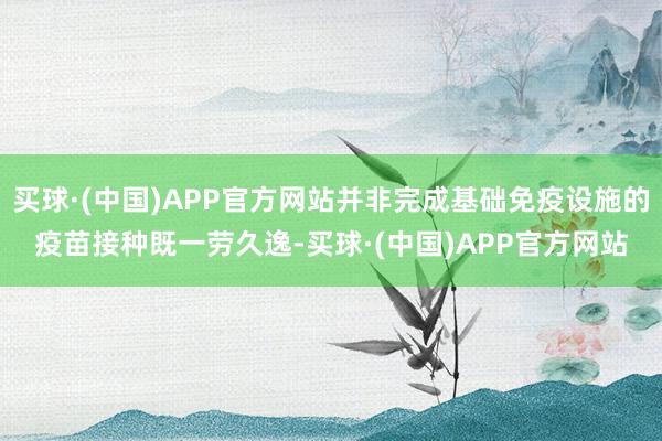 买球·(中国)APP官方网站并非完成基础免疫设施的疫苗接种既一劳久逸-买球·(中国)APP官方网站