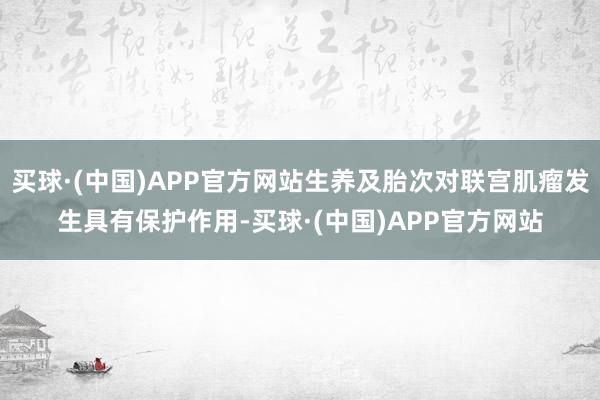 买球·(中国)APP官方网站生养及胎次对联宫肌瘤发生具有保护作用-买球·(中国)APP官方网站