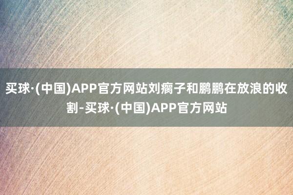 买球·(中国)APP官方网站刘瘸子和鹏鹏在放浪的收割-买球·(中国)APP官方网站