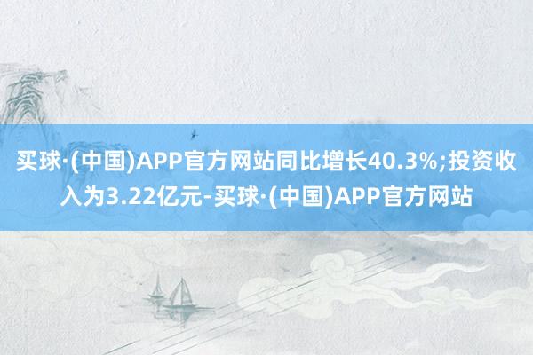 买球·(中国)APP官方网站同比增长40.3%;投资收入为3.22亿元-买球·(中国)APP官方网站