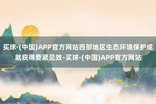 买球·(中国)APP官方网站西部地区生态环境保护成就获得要紧见效-买球·(中国)APP官方网站