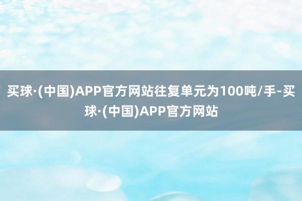 买球·(中国)APP官方网站往复单元为100吨/手-买球·(中国)APP官方网站