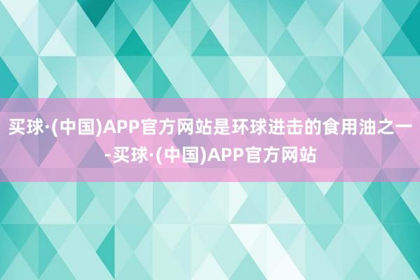 买球·(中国)APP官方网站是环球进击的食用油之一-买球·(中国)APP官方网站