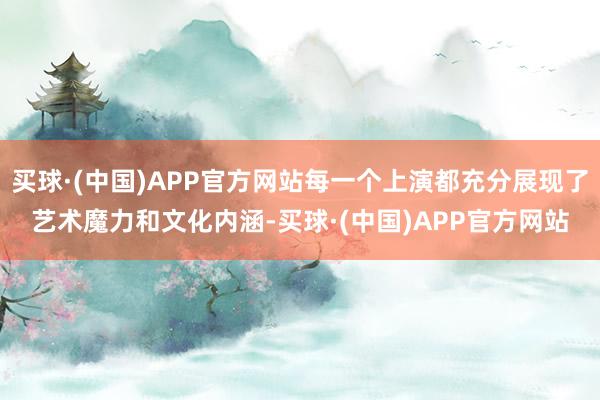 买球·(中国)APP官方网站每一个上演都充分展现了艺术魔力和文化内涵-买球·(中国)APP官方网站