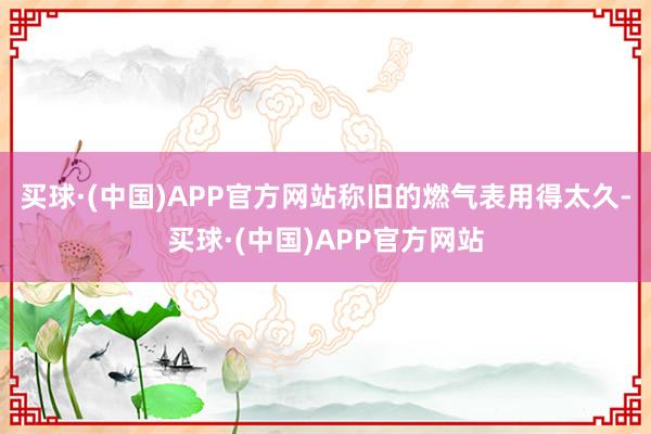 买球·(中国)APP官方网站称旧的燃气表用得太久-买球·(中国)APP官方网站