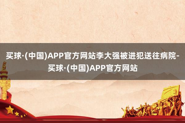 买球·(中国)APP官方网站李大强被进犯送往病院-买球·(中国)APP官方网站