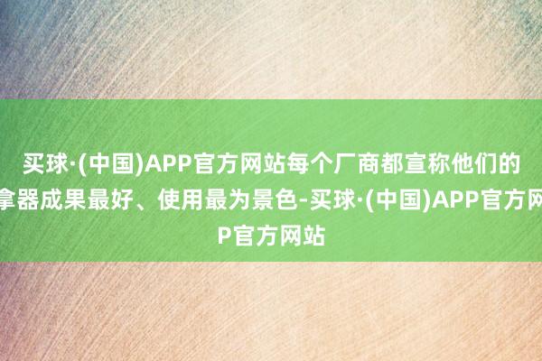 买球·(中国)APP官方网站每个厂商都宣称他们的推拿器成果最好、使用最为景色-买球·(中国)APP官方网站