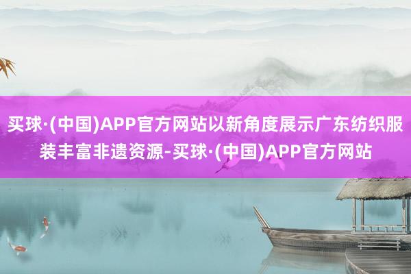 买球·(中国)APP官方网站以新角度展示广东纺织服装丰富非遗资源-买球·(中国)APP官方网站