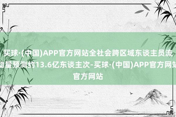 买球·(中国)APP官方网站全社会跨区域东谈主员流动量预测约13.6亿东谈主次-买球·(中国)APP官方网站