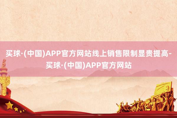 买球·(中国)APP官方网站线上销售限制显贵提高-买球·(中国)APP官方网站