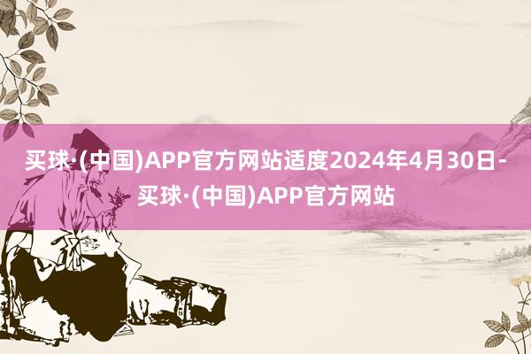 买球·(中国)APP官方网站适度2024年4月30日-买球·(中国)APP官方网站