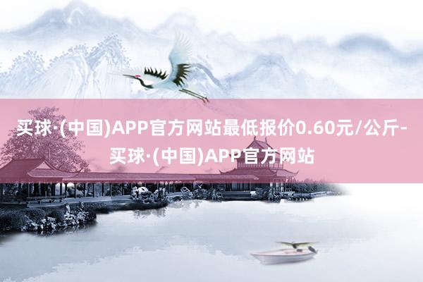 买球·(中国)APP官方网站最低报价0.60元/公斤-买球·(中国)APP官方网站