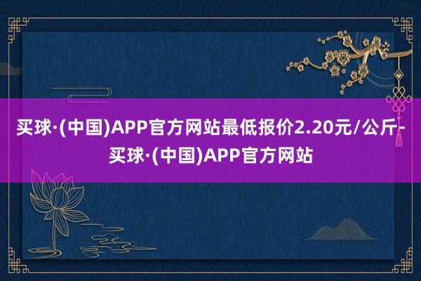 买球·(中国)APP官方网站最低报价2.20元/公斤-买球·(中国)APP官方网站