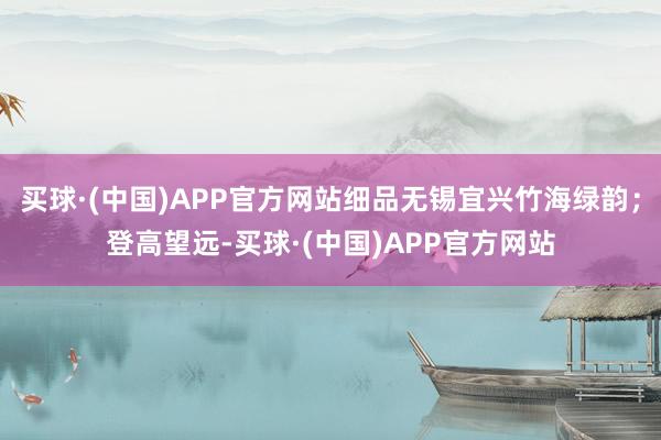 买球·(中国)APP官方网站细品无锡宜兴竹海绿韵；登高望远-买球·(中国)APP官方网站