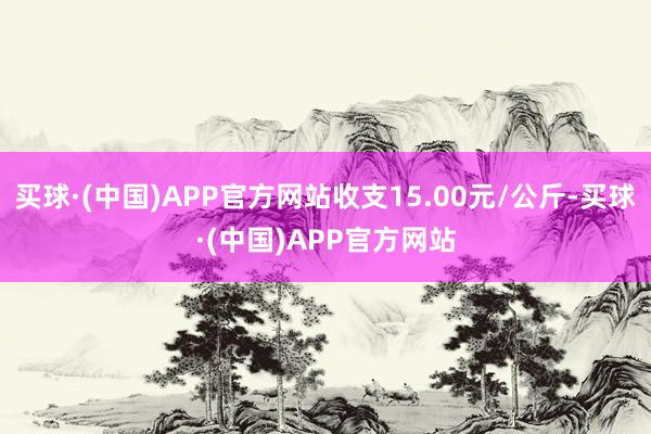 买球·(中国)APP官方网站收支15.00元/公斤-买球·(中国)APP官方网站