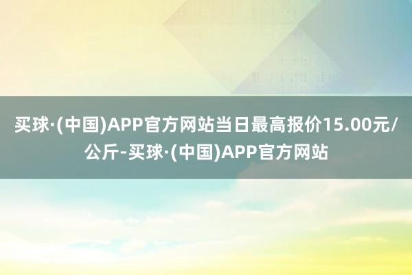 买球·(中国)APP官方网站当日最高报价15.00元/公斤-买球·(中国)APP官方网站