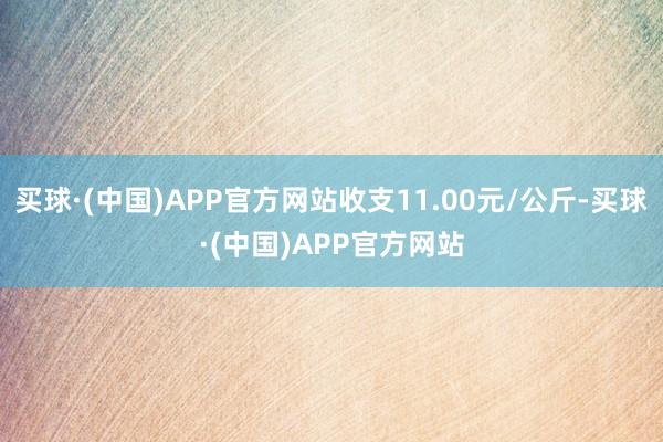 买球·(中国)APP官方网站收支11.00元/公斤-买球·(中国)APP官方网站