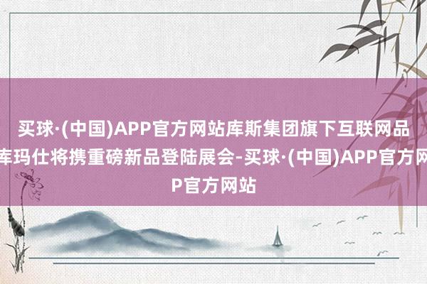 买球·(中国)APP官方网站库斯集团旗下互联网品牌库玛仕将携重磅新品登陆展会-买球·(中国)APP官方网站