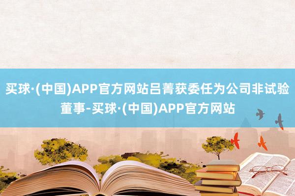 买球·(中国)APP官方网站吕菁获委任为公司非试验董事-买球·(中国)APP官方网站