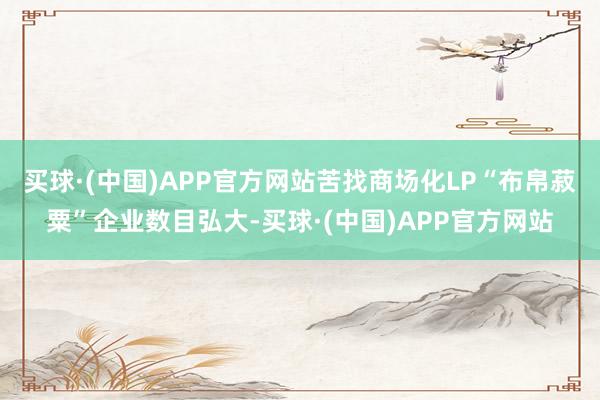 买球·(中国)APP官方网站苦找商场化LP“布帛菽粟”企业数目弘大-买球·(中国)APP官方网站