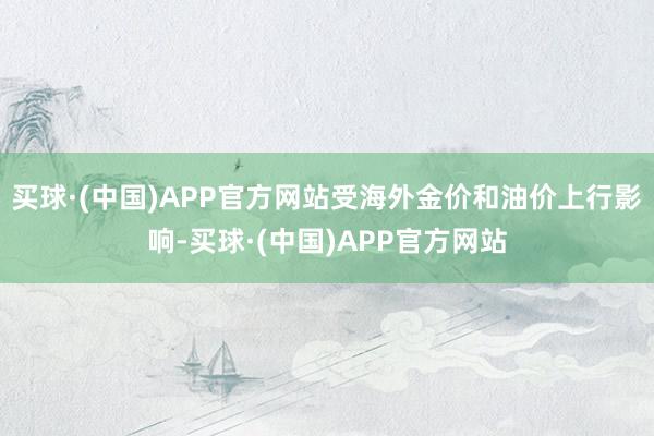 买球·(中国)APP官方网站受海外金价和油价上行影响-买球·(中国)APP官方网站