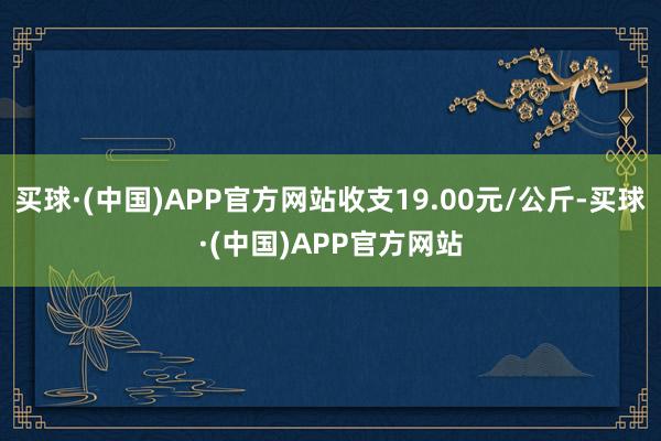 买球·(中国)APP官方网站收支19.00元/公斤-买球·(中国)APP官方网站