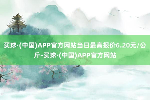 买球·(中国)APP官方网站当日最高报价6.20元/公斤-买球·(中国)APP官方网站