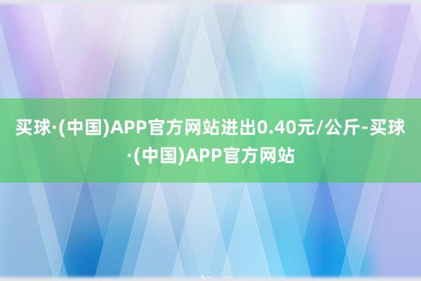 买球·(中国)APP官方网站进出0.40元/公斤-买球·(中国)APP官方网站