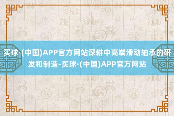 买球·(中国)APP官方网站深耕中高端滑动轴承的研发和制造-买球·(中国)APP官方网站