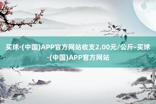 买球·(中国)APP官方网站收支2.00元/公斤-买球·(中国)APP官方网站