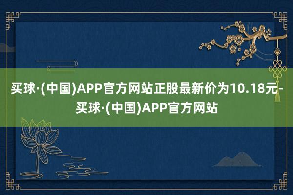 买球·(中国)APP官方网站正股最新价为10.18元-买球·(中国)APP官方网站