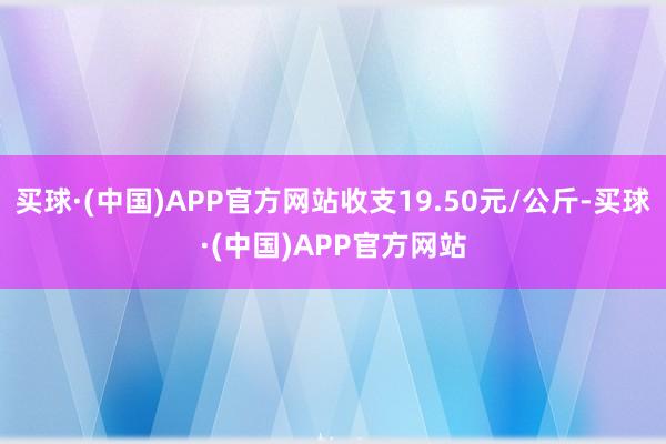 买球·(中国)APP官方网站收支19.50元/公斤-买球·(中国)APP官方网站