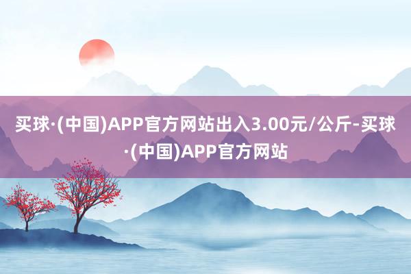 买球·(中国)APP官方网站出入3.00元/公斤-买球·(中国)APP官方网站