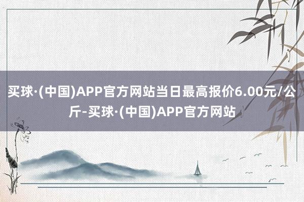 买球·(中国)APP官方网站当日最高报价6.00元/公斤-买球·(中国)APP官方网站