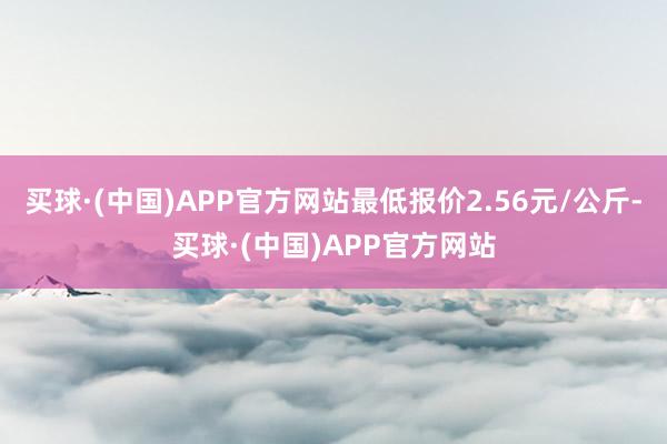 买球·(中国)APP官方网站最低报价2.56元/公斤-买球·(中国)APP官方网站