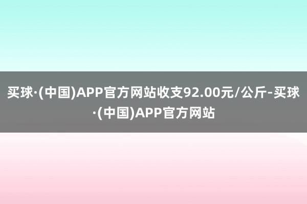 买球·(中国)APP官方网站收支92.00元/公斤-买球·(中国)APP官方网站