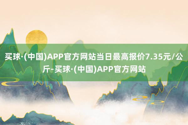 买球·(中国)APP官方网站当日最高报价7.35元/公斤-买球·(中国)APP官方网站