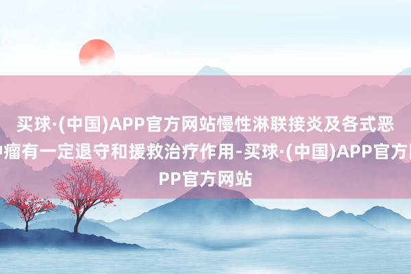 买球·(中国)APP官方网站慢性淋联接炎及各式恶性肿瘤有一定退守和援救治疗作用-买球·(中国)APP官方网站