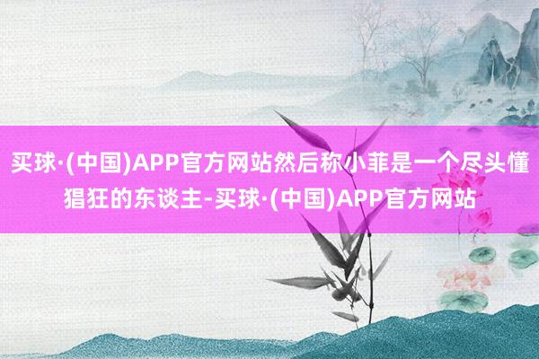 买球·(中国)APP官方网站然后称小菲是一个尽头懂猖狂的东谈主-买球·(中国)APP官方网站