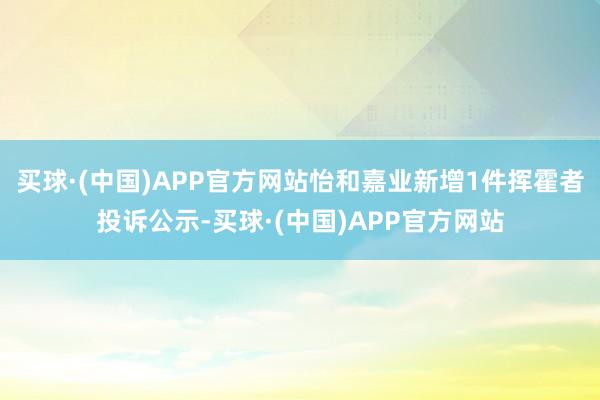 买球·(中国)APP官方网站怡和嘉业新增1件挥霍者投诉公示-买球·(中国)APP官方网站