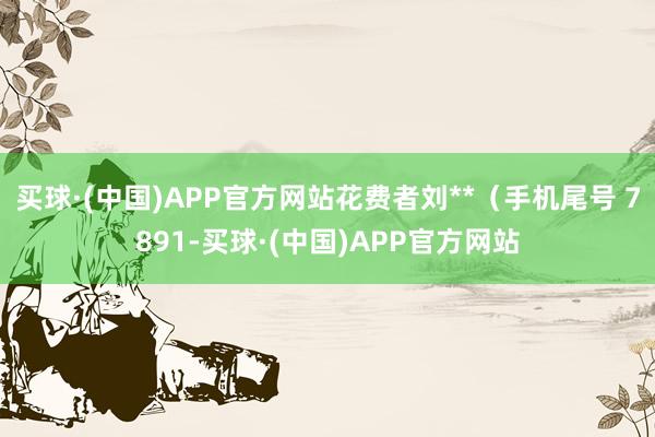 买球·(中国)APP官方网站花费者刘**（手机尾号 7891-买球·(中国)APP官方网站