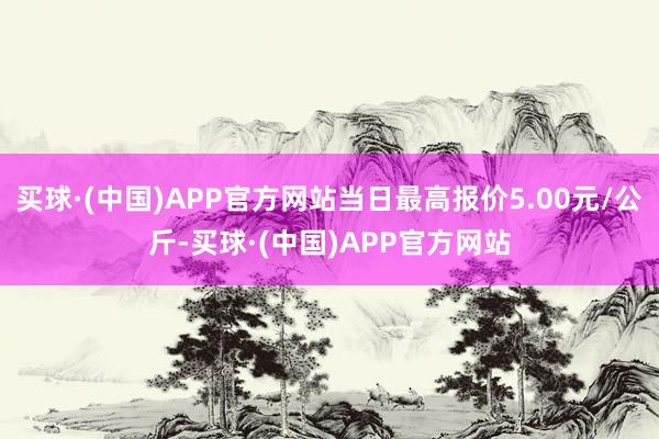 买球·(中国)APP官方网站当日最高报价5.00元/公斤-买球·(中国)APP官方网站